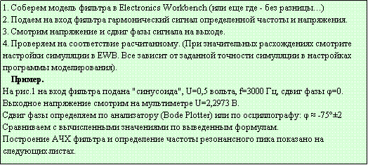 Подпись: 1. Соберем модель фильтра в Electronics Workbеnch (или еще где - без разницы…)
2. Подаем на вход фильтра гармонический сигнал определенной частоты и напряжения.
3. Смотрим напряжение и сдвиг фазы сигнала на выходе. 
4. Проверяем на соответствие расчитанному. (При значительных расхождениях смотрите настройки симуляции в EWB. Все зависит от заданной точности симуляции в настройках программы моделирования).
    Пример.
На рис.1 на вход фильтра подана "синусоида", U=0,5 вольта, f=3000 Гц, сдвиг фазы φ=0.
Выходное напряжение смотрим на мультиметре U=2,2973 В.
Сдвиг фазы определяем по анализатору (Bode Plotter) или по осциллографу: φ ≈ -75°±2
Сравниваем с вычисленными значениями по выведенным формулам.
Построение АЧХ фильтра и определение частоты резонансного пика показано на 
следующих листах.